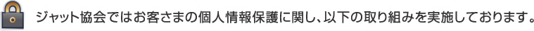ジャット協会ではお客さまの個人情報保護に関し、以下の取り組みを実施しております。