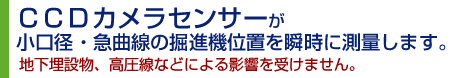 ＣＣＤカメラセンサーが小口径・急曲線の掘進機位置を瞬時に測量します。地下埋設物、高圧線などによる影響を受けません。